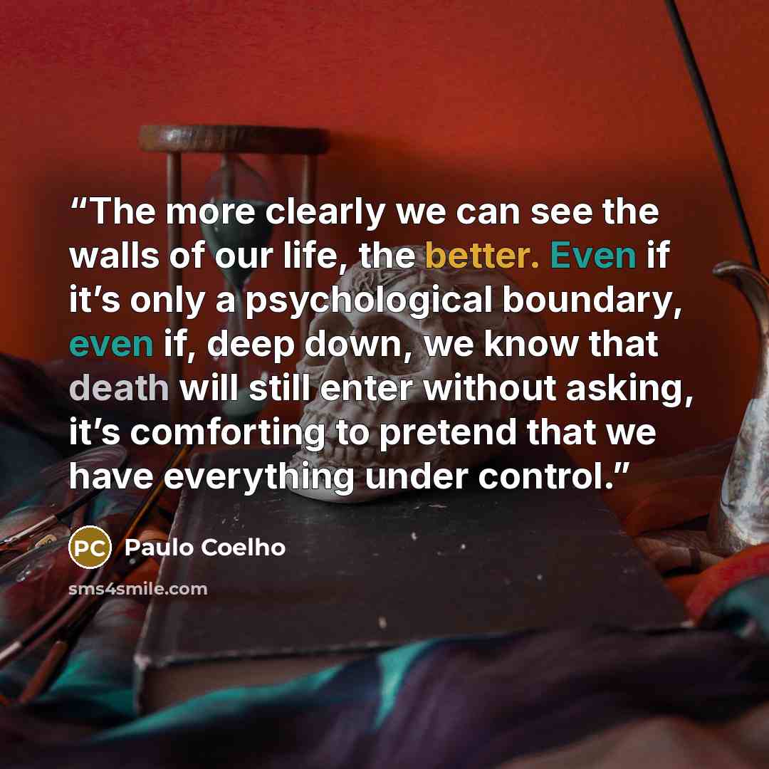 “The more clearly we can see the walls of our life, the better. Even if it’s only a psychological boundary, even if, deep down, we know that death will still enter without asking, it’s comforting to pretend that we have everything under control.” quote by Paulo Coelho