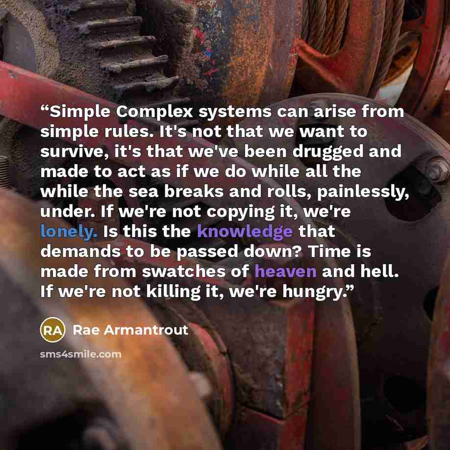 “Simple Complex systems can arise from simple rules. It's not that we want to survive, it's that we've been drugged and made to act as if we do while all the while the sea breaks and rolls, painlessly, under. If we're not copying it, we're lonely. Is this the knowledge that demands to be passed…” quote by Rae Armantrout