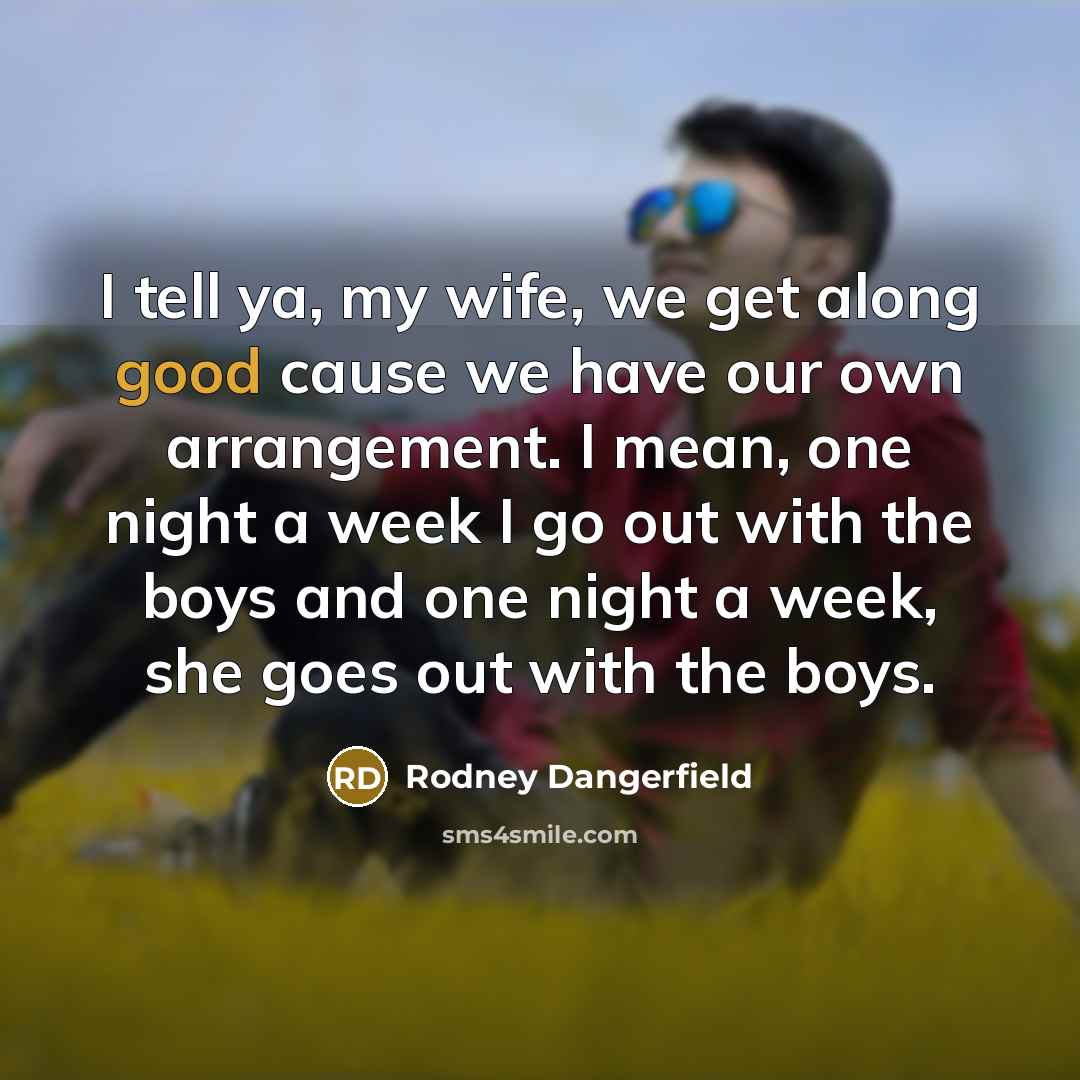 “I tell ya, my wife, we get along good cause we have our own arrangement. I mean, one night a week I go out with the boys and one night a week, she goes out with the boys.” quote by Rodney Dangerfield