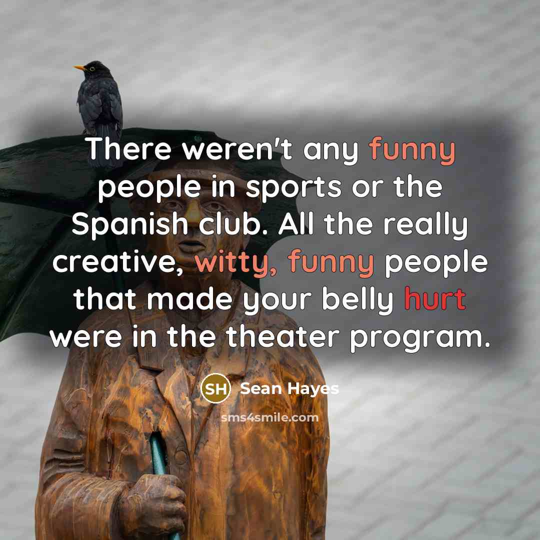 “There weren't any funny people in sports or the Spanish club. All the really creative, witty, funny people that made your belly hurt were in the theater program.” quote by Sean Hayes
