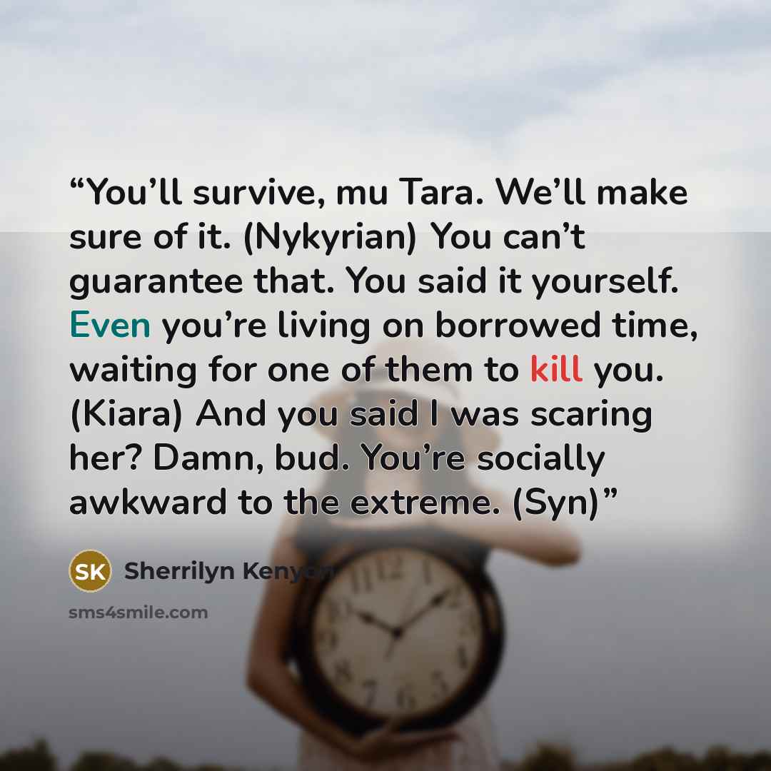 “You’ll survive, mu Tara. We’ll make sure of it. (Nykyrian) You can’t guarantee that. You said it yourself. Even you’re living on borrowed time, waiting for one of them to kill you. (Kiara) And you said I was scaring her? Damn, bud. You’re socially awkward to the extreme. (Syn)” quote by Sherrilyn Kenyon