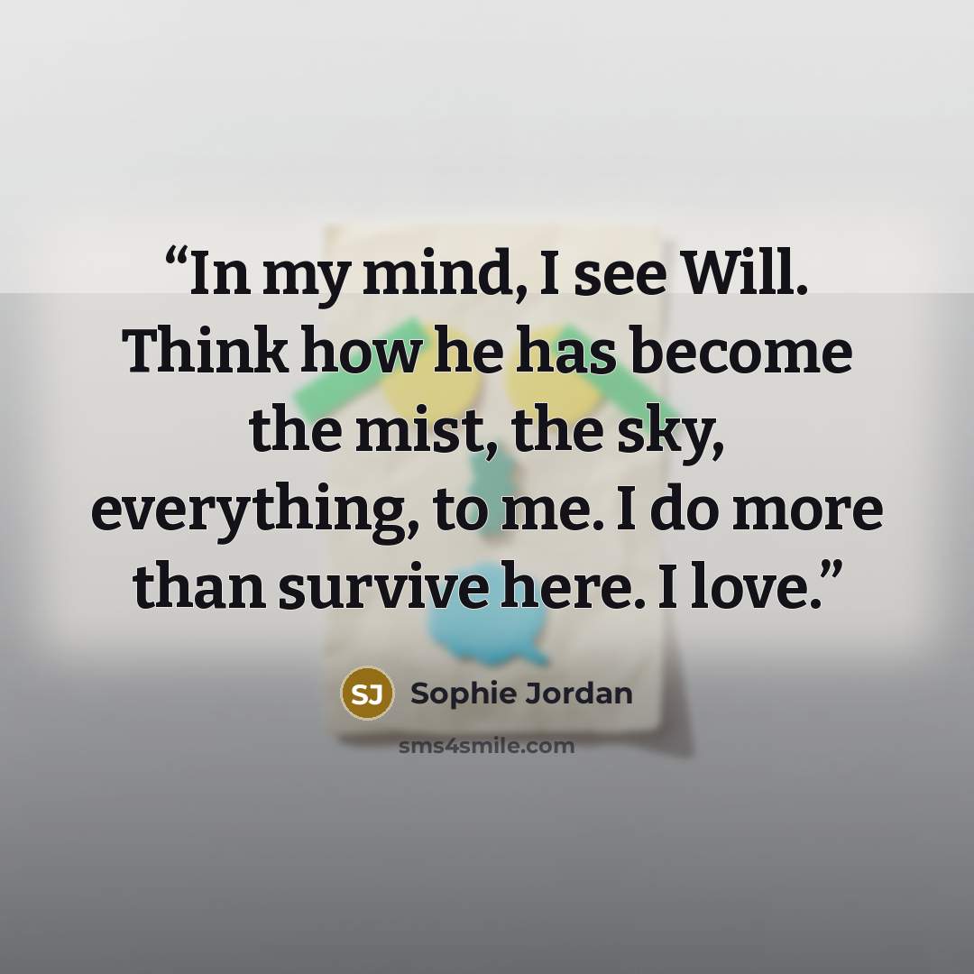 “In my mind, I see Will. Think how he has become the mist, the sky, everything, to me. I do more than survive here. I love.” quote by Sophie Jordan