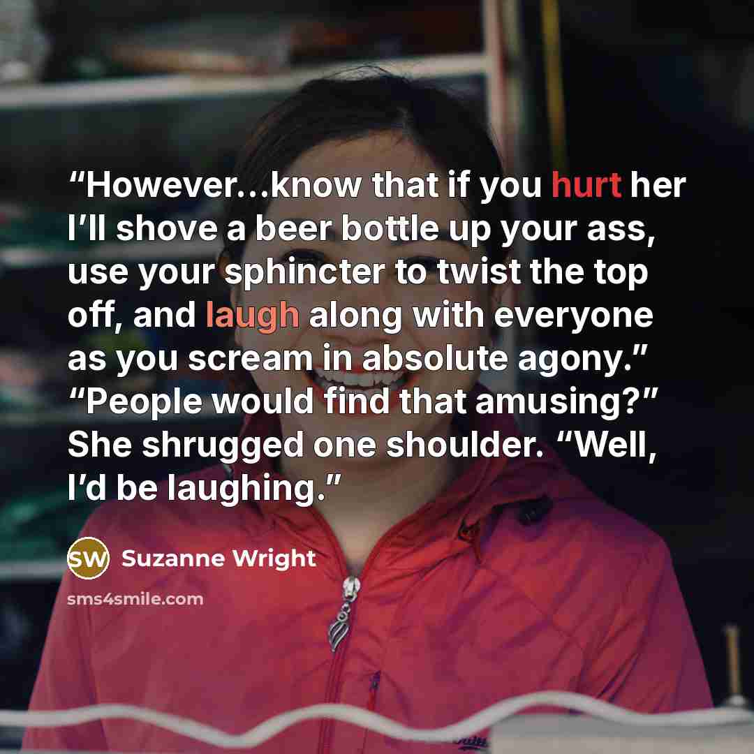 “However…know that if you hurt her I’ll shove a beer bottle up your ass, use your sphincter to twist the top off, and laugh along with everyone as you scream in absolute agony.” “People would find that amusing?” She shrugged one shoulder. “Well, I’d be laughing.” quote by Suzanne Wright