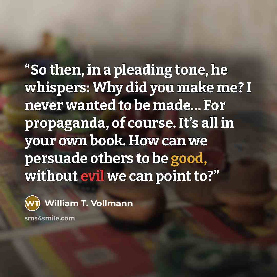 “So then, in a pleading tone, he whispers: Why did you make me? I never wanted to be made… For propaganda, of course. It’s all in your own book. How can we persuade others to be good, without evil we can point to?” quote by William T. Vollmann