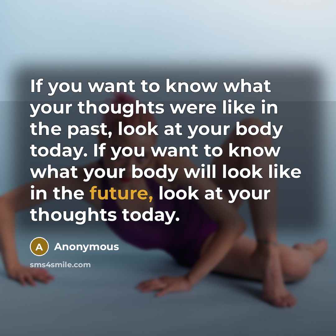 “If you want to know what your thoughts were like in the past, look at your body today. If you want to know what your body will look like in the future, look at your thoughts today.” quote by Anonymous