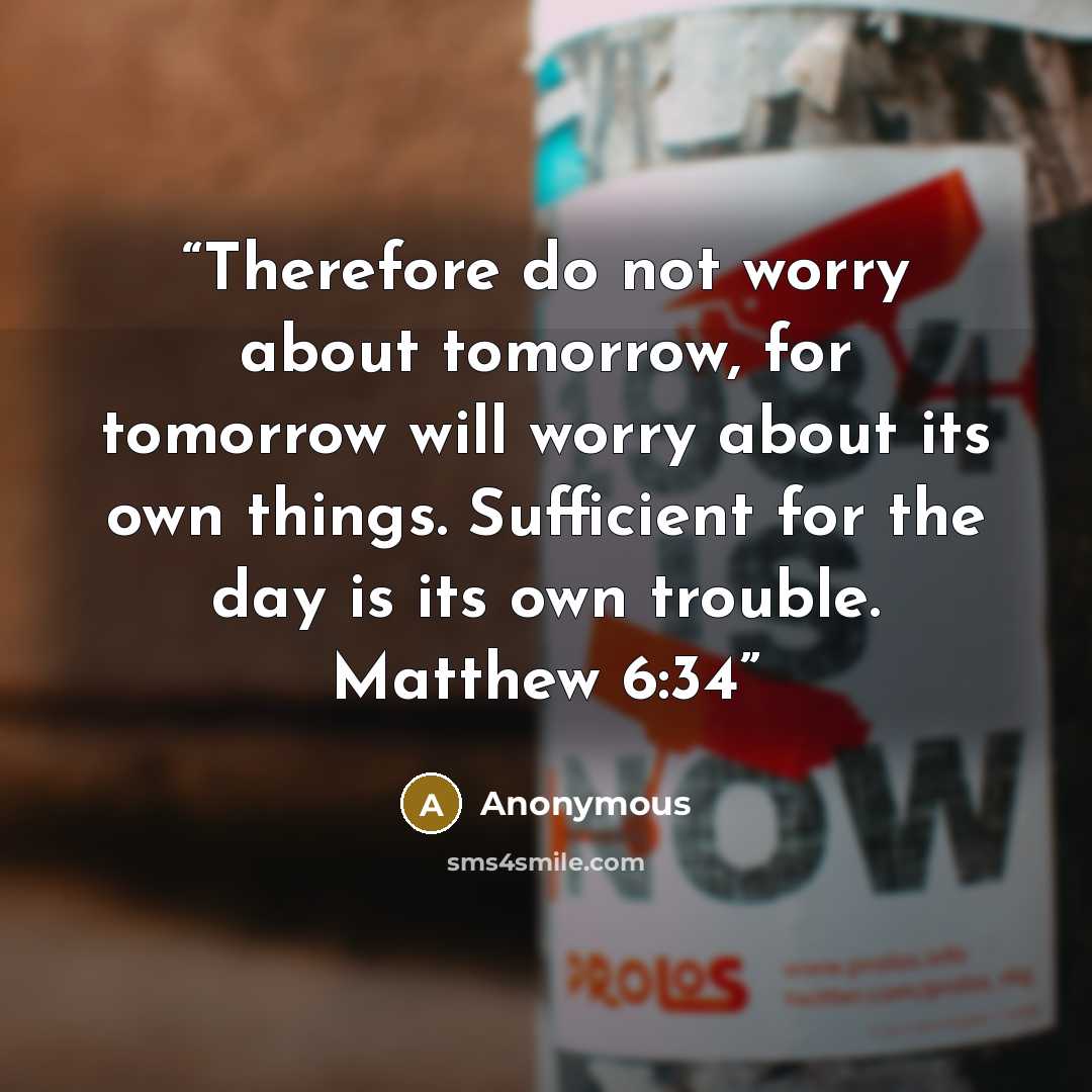 “Therefore do not worry about tomorrow, for tomorrow will worry about its own things. Sufficient for the day is its own trouble. Matthew 6:34” quote by Anonymous