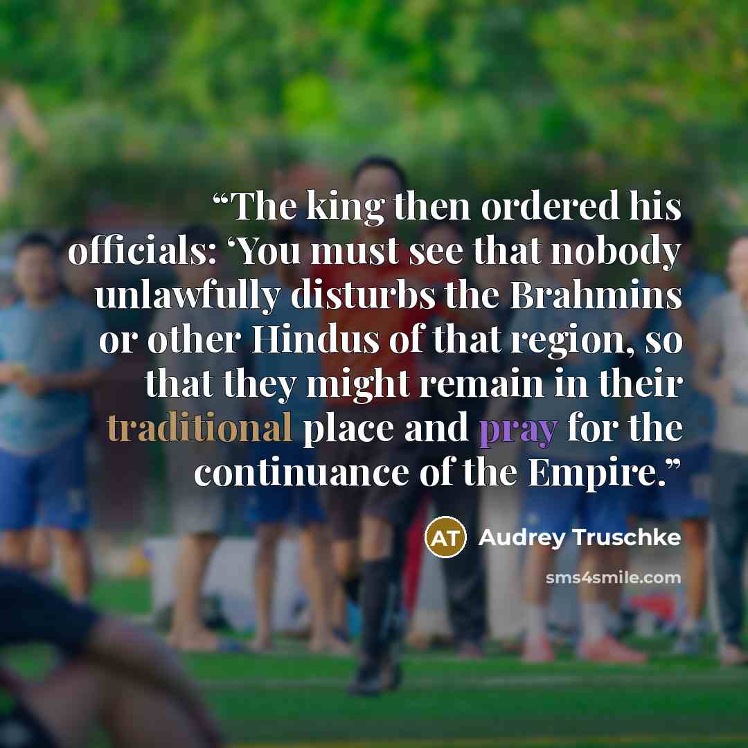 “The king then ordered his officials: ‘You must see that nobody unlawfully disturbs the Brahmins or other Hindus of that region, so that they might remain in their traditional place and pray for the continuance of the Empire.” quote by Audrey Truschke