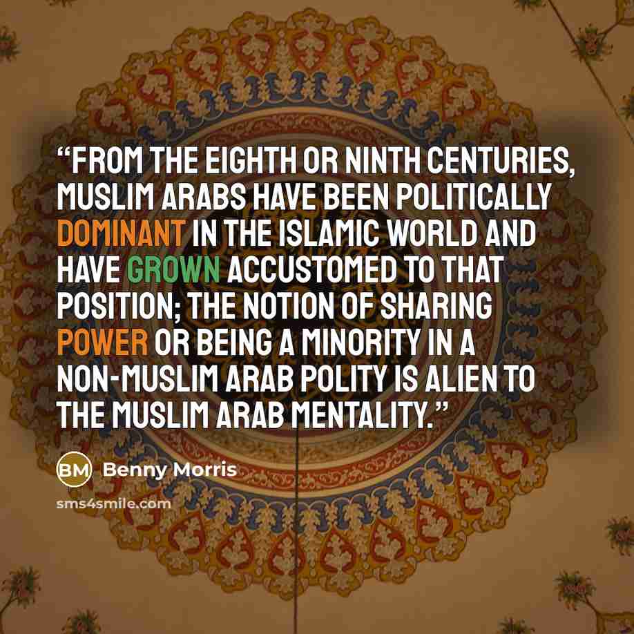 “From the eighth or ninth centuries, Muslim Arabs have been politically dominant in the Islamic world and have grown accustomed to that position; the notion of sharing power or being a minority in a non-Muslim Arab polity is alien to the Muslim Arab mentality.” quote by Benny Morris