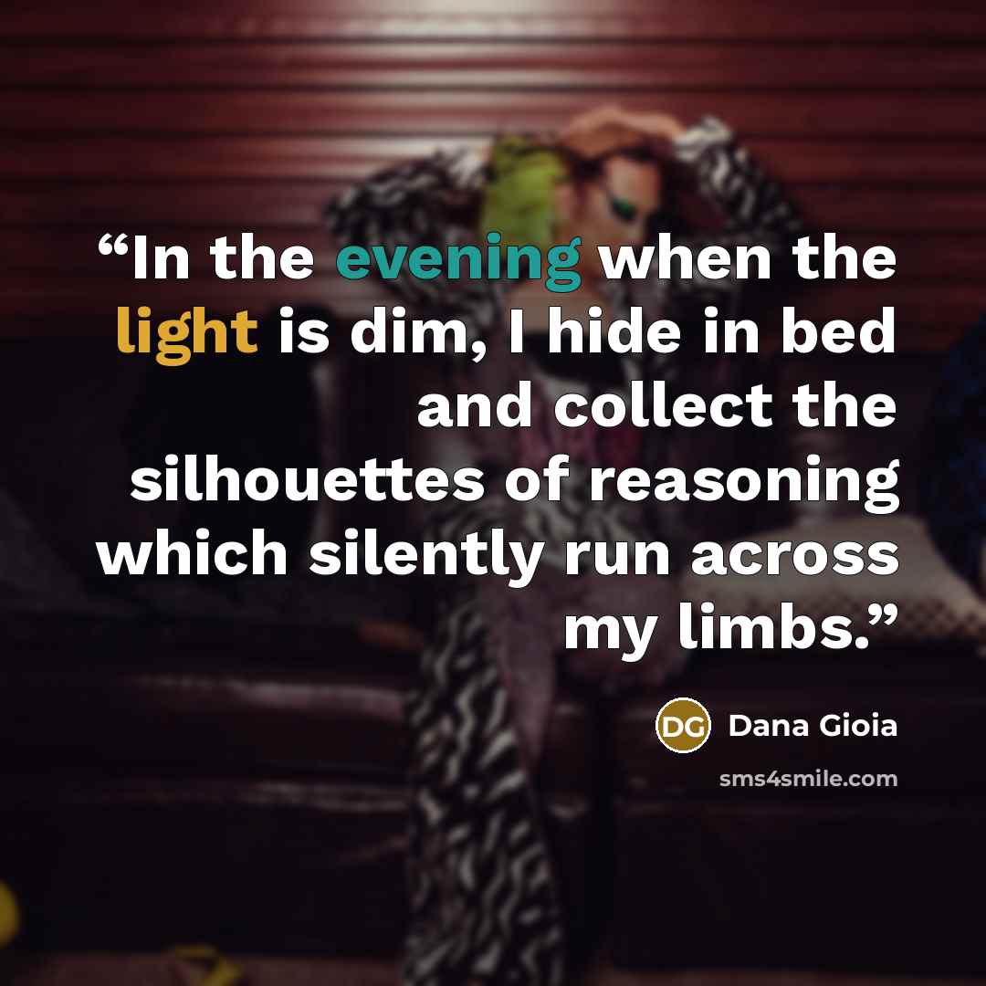 “In the evening when the light is dim, I hide in bed and collect the silhouettes of reasoning which silently run across my limbs.” quote by Dana Gioia
