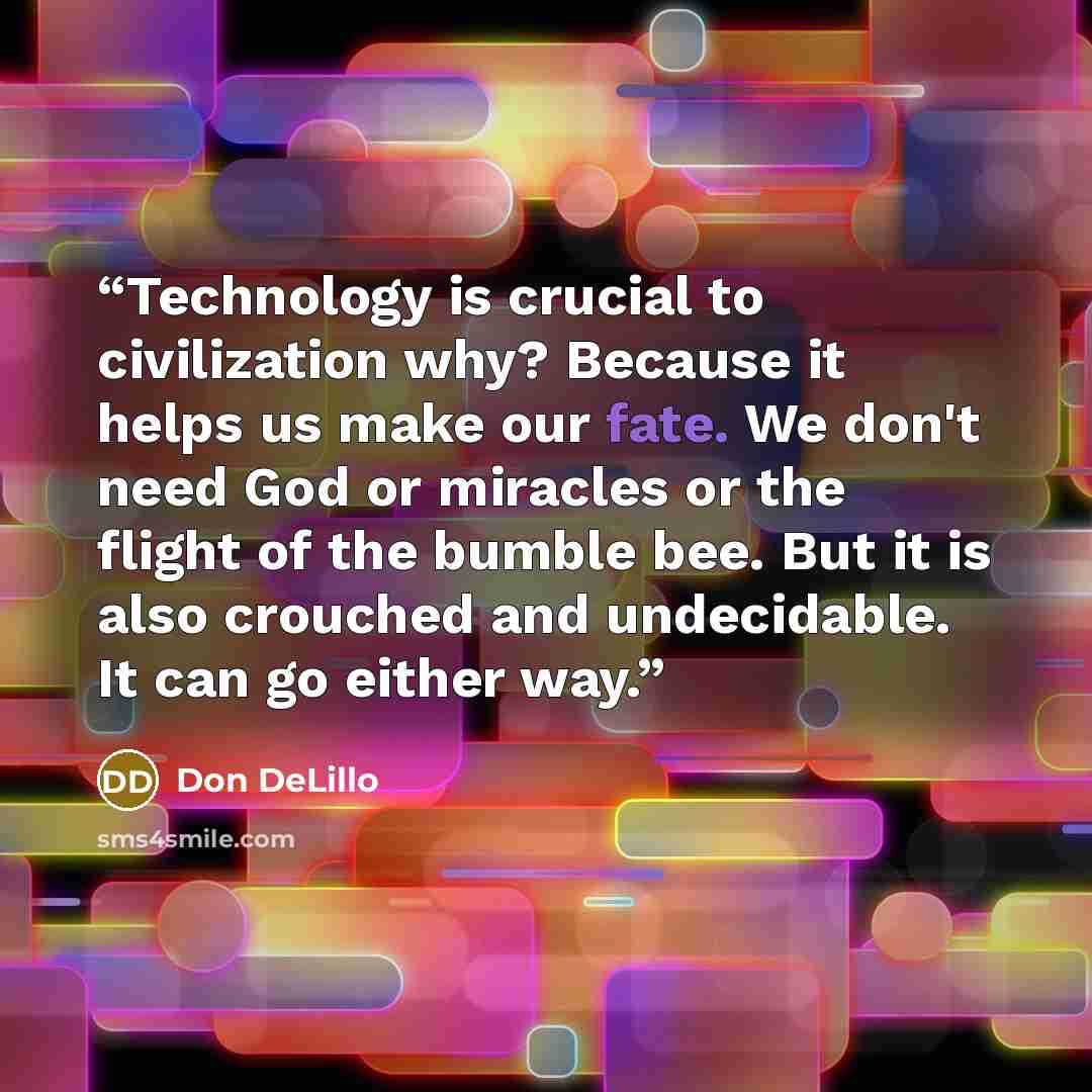 “Technology is crucial to civilization why? Because it helps us make our fate. We don't need God or miracles or the flight of the bumble bee. But it is also crouched and undecidable. It can go either way.” quote by Don DeLillo
