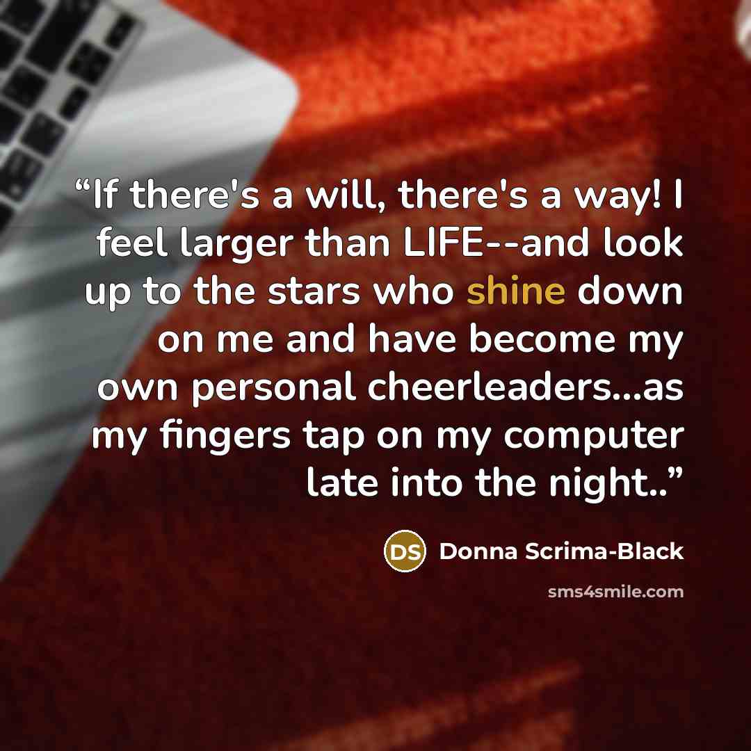 “If there's a will, there's a way! I feel larger than LIFE--and look up to the stars who shine down on me and have become my own personal cheerleaders…as my fingers tap on my computer late into the night..” quote by Donna Scrima-Black