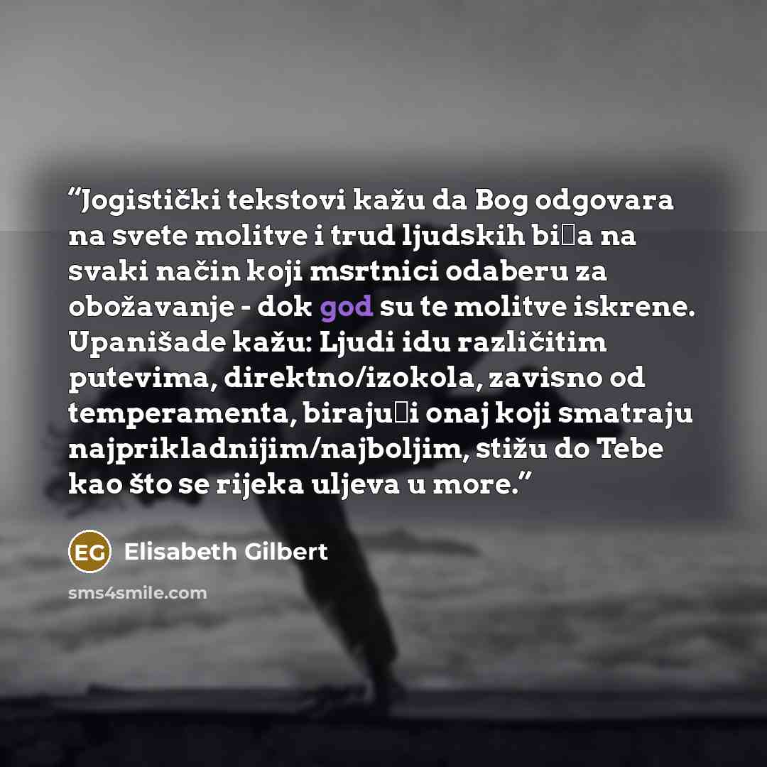 “Jogistički tekstovi kažu da Bog odgovara na svete molitve i trud ljudskih bića na svaki način koji msrtnici odaberu za obožavanje - dok god su te molitve iskrene. Upanišade kažu: Ljudi idu različitim putevima, direktno/izokola, zavisno od temperamenta, birajući onaj koji smatraju…” quote by Elisabeth Gilbert
