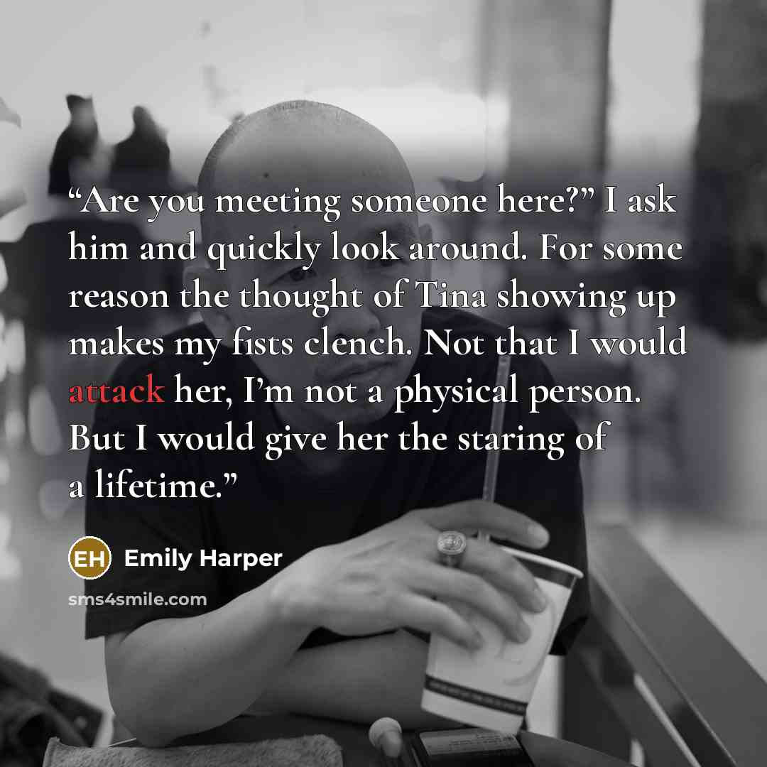 “Are you meeting someone here?” I ask him and quickly look around. For some reason the thought of Tina showing up makes my fists clench. Not that I would attack her, I’m not a physical person. But I would give her the staring of a lifetime.” quote by Emily Harper