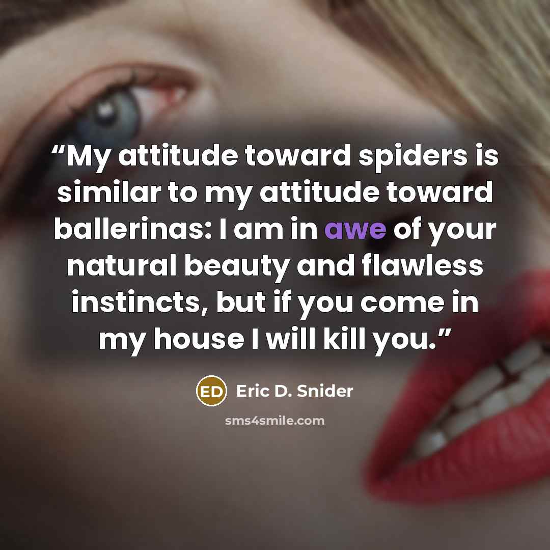 “My attitude toward spiders is similar to my attitude toward ballerinas: I am in awe of your natural beauty and flawless instincts, but if you come in my house I will kill you.” quote by Eric D. Snider