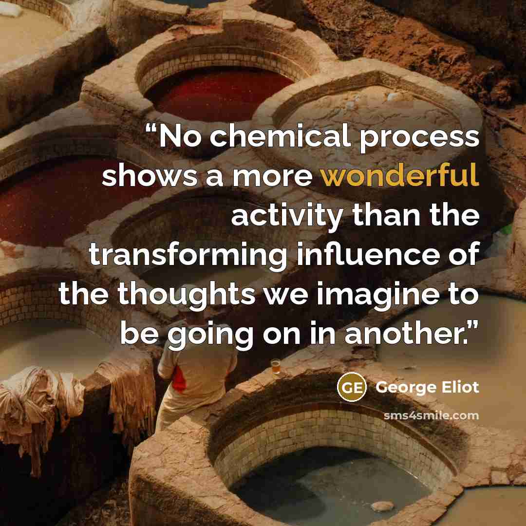 “No chemical process shows a more wonderful activity than the transforming influence of the thoughts we imagine to be going on in another.” quote by George Eliot