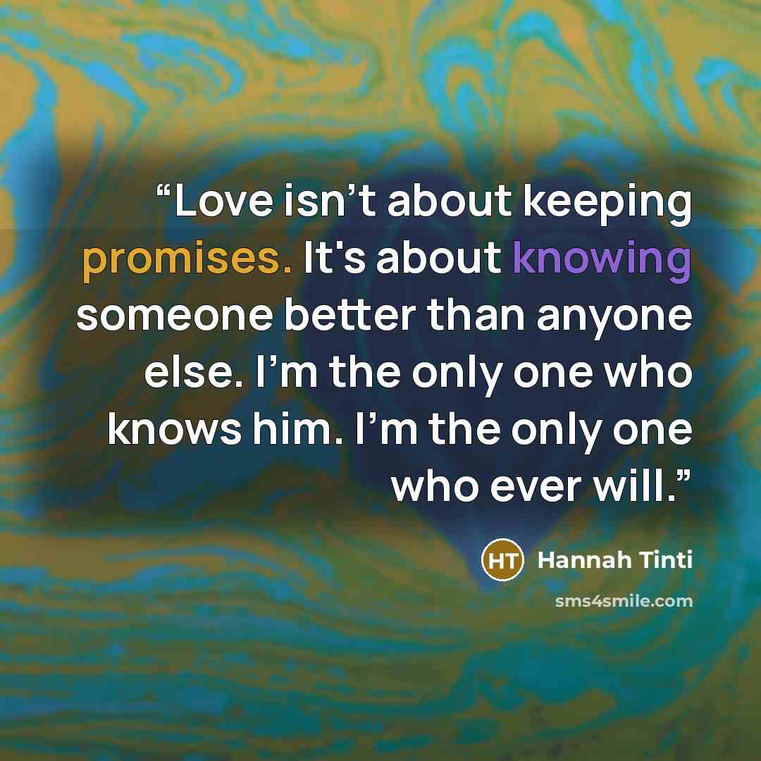 “Love isn't about keeping promises. It's about knowing someone better than anyone else. I'm the only one who knows him. I'm the only one who ever will.” quote by Hannah Tinti