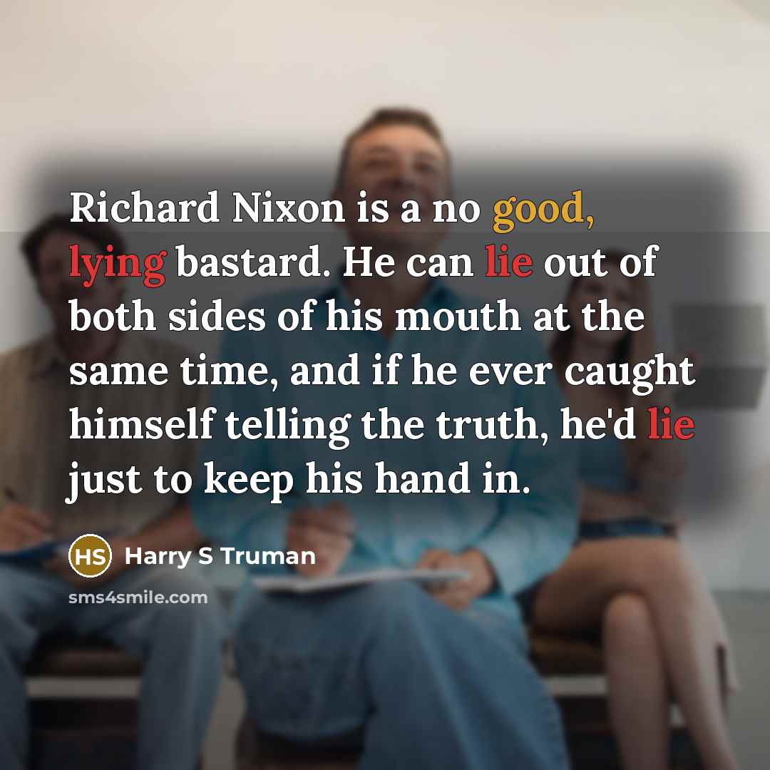 “Richard Nixon is a no good, lying bastard. He can lie out of both sides of his mouth at the same time, and if he ever caught himself telling the truth, he'd lie just to keep his hand in.” quote by Harry S Truman