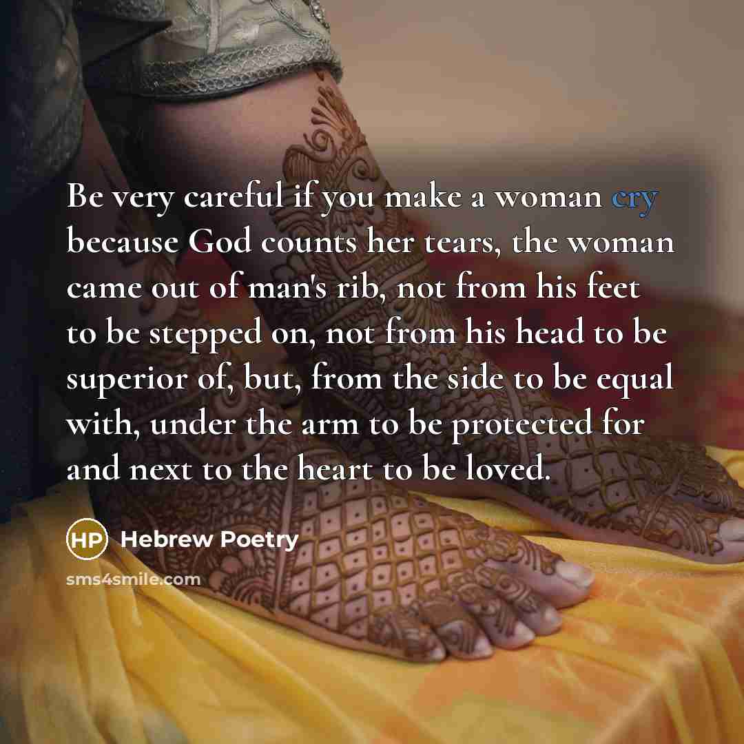 “Be very careful if you make a woman cry because God counts her tears, the woman came out of man's rib, not from his feet to be stepped on, not from his head to be superior of, but, from the side to be equal with, under the arm to be protected for and next to the heart to be loved.” quote by Hebrew Poetry
