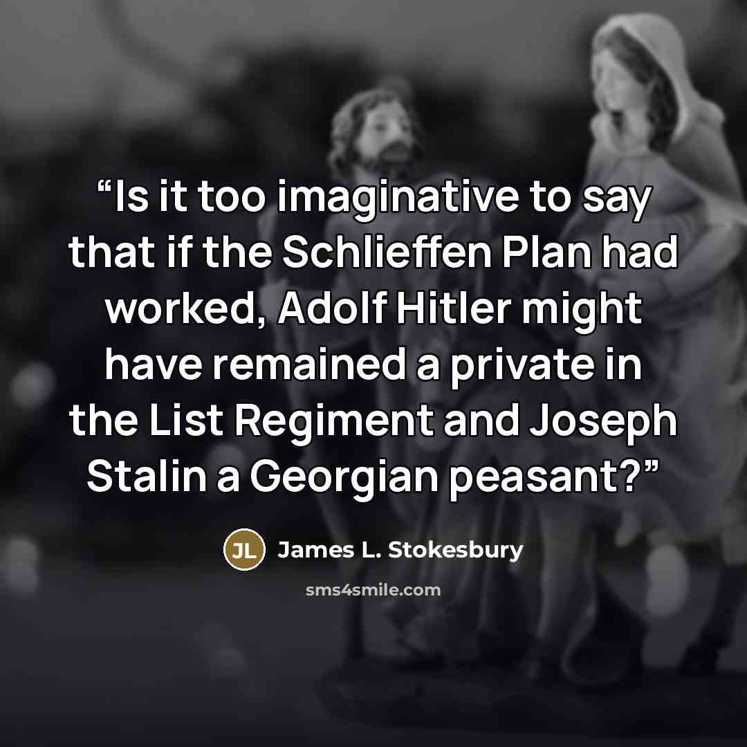 “Is it too imaginative to say that if the Schlieffen Plan had worked, Adolf Hitler might have remained a private in the List Regiment and Joseph Stalin a Georgian peasant?” quote by James L. Stokesbury