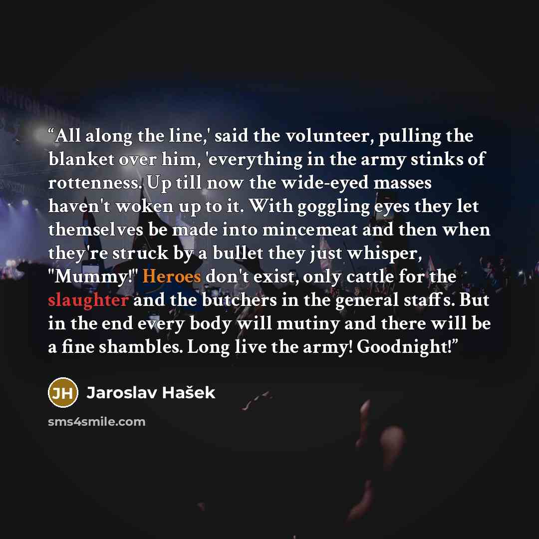 “All along the line,' said the volunteer, pulling the blanket over him, 'everything in the army stinks of rottenness. Up till now the wide-eyed masses haven't woken up to it. With goggling eyes they let themselves be made into mincemeat and then when they're struck by a bullet they just whisper…” quote by Jaroslav Hašek