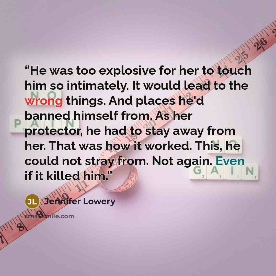 “He was too explosive for her to touch him so intimately. It would lead to the wrong things. And places he'd banned himself from. As her protector, he had to stay away from her. That was how it worked. This, he could not stray from. Not again. Even if it killed him.” quote by Jennifer Lowery