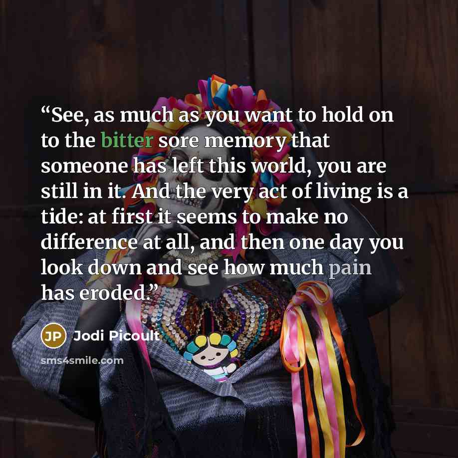 “See, as much as you want to hold on to the bitter sore memory that someone has left this world, you are still in it. And the very act of living is a tide: at first it seems to make no difference at all, and then one day you look down and see how much pain has eroded.” quote by Jodi Picoult