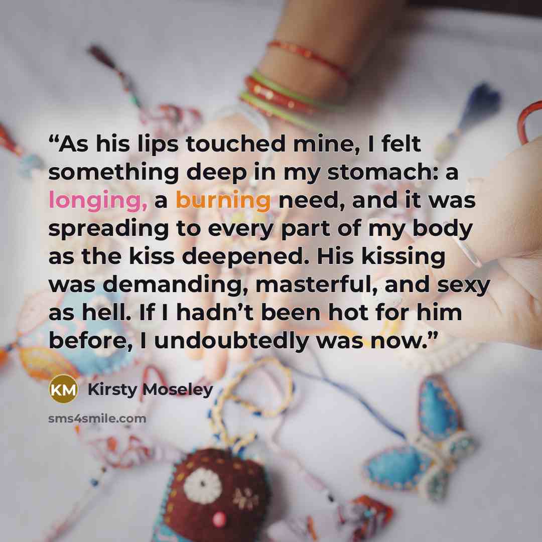 “As his lips touched mine, I felt something deep in my stomach: a longing, a burning need, and it was spreading to every part of my body as the kiss deepened. His kissing was demanding, masterful, and sexy as hell. If I hadn’t been hot for him before, I undoubtedly was now.” quote by Kirsty Moseley