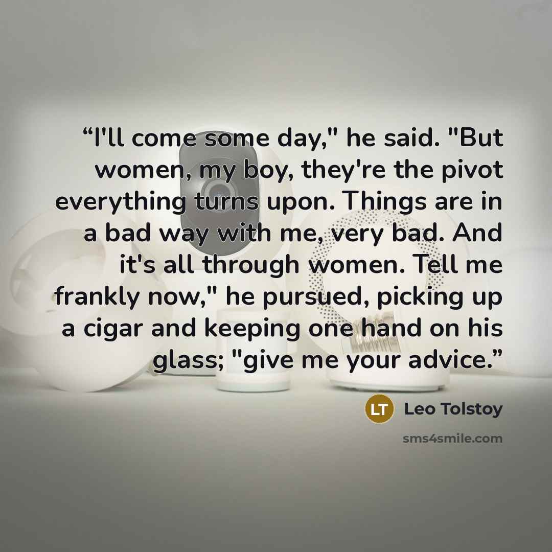 “I'll come some day," he said. "But women, my boy, they're the pivot everything turns upon. Things are in a bad way with me, very bad. And it's all through women. Tell me frankly now," he pursued, picking up a cigar and keeping one hand on his glass; "give me your advice.” quote by Leo Tolstoy