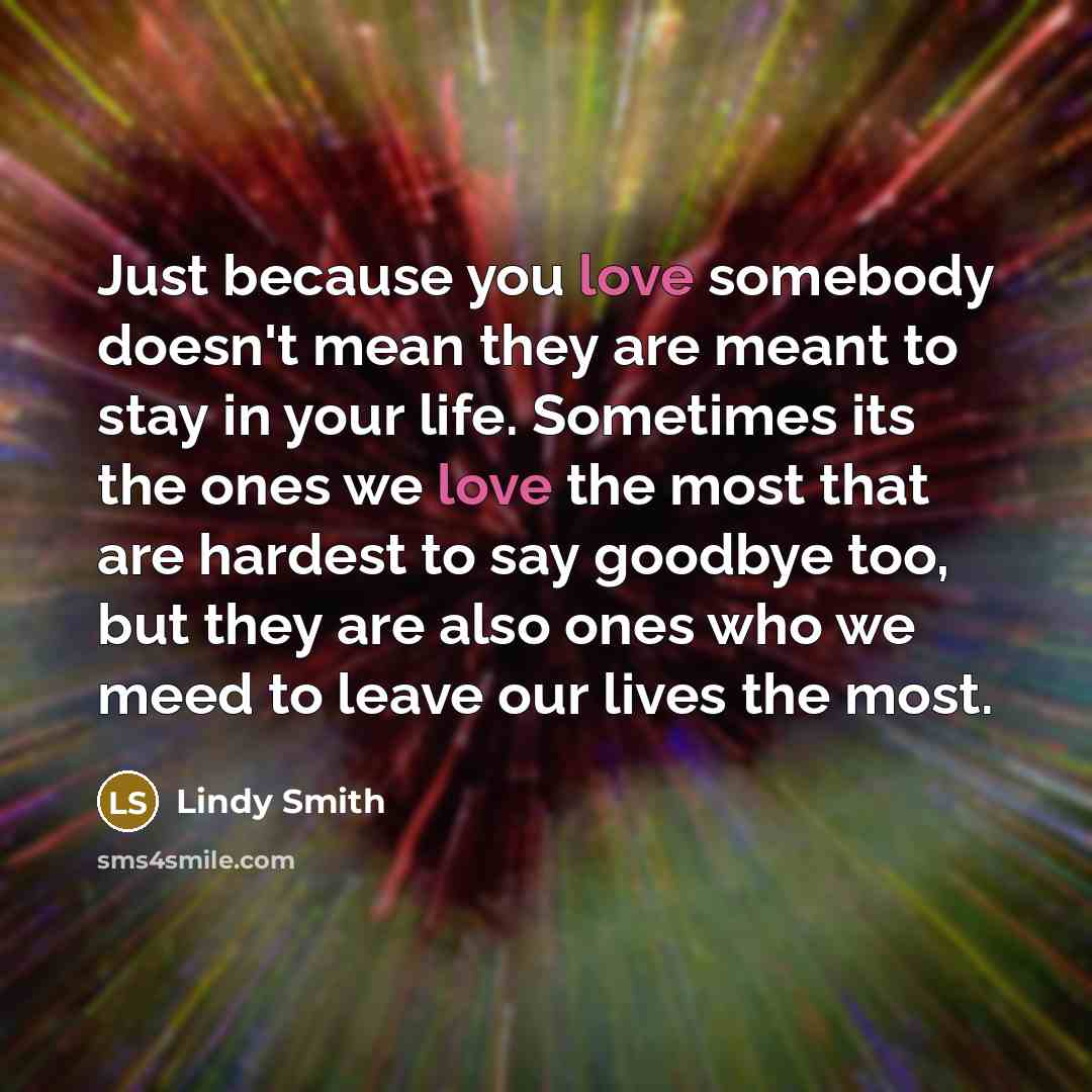 “Just because you love somebody doesn't mean they are meant to stay in your life. Sometimes its the ones we love the most that are hardest to say goodbye too, but they are also ones who we meed to leave our lives the most.” quote by Lindy Smith