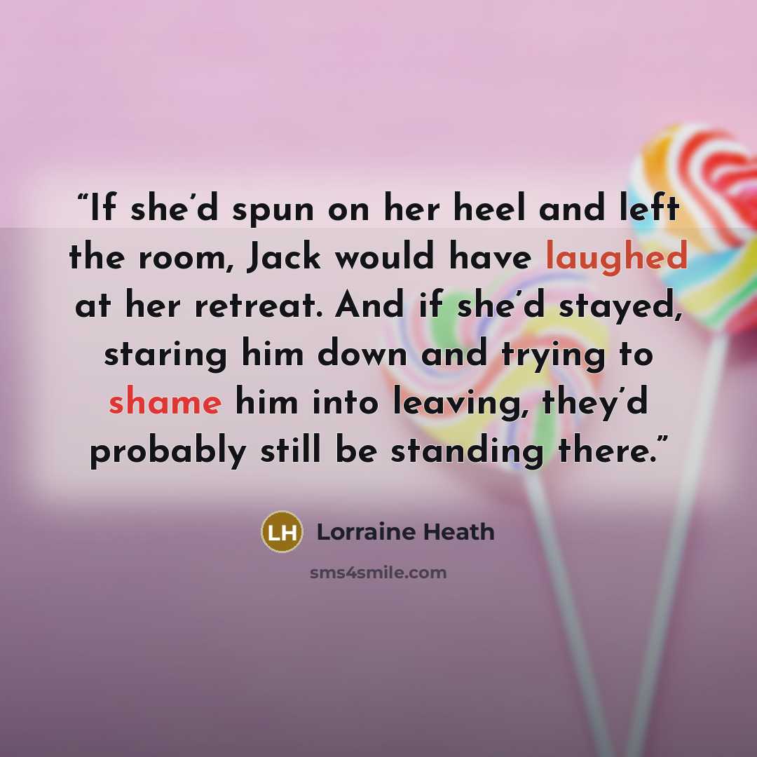 “If she’d spun on her heel and left the room, Jack would have laughed at her retreat. And if she’d stayed, staring him down and trying to shame him into leaving, they’d probably still be standing there.” quote by Lorraine Heath