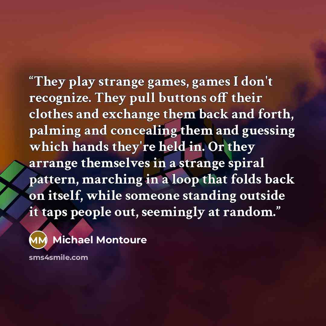 “They play strange games, games I don't recognize. They pull buttons off their clothes and exchange them back and forth, palming and concealing them and guessing which hands they're held in. Or they arrange themselves in a strange spiral pattern, marching in a loop that folds back on itself, while…” quote by Michael Montoure