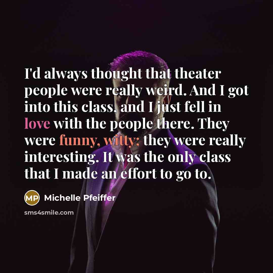 “I'd always thought that theater people were really weird. And I got into this class, and I just fell in love with the people there. They were funny, witty; they were really interesting. It was the only class that I made an effort to go to.” quote by Michelle Pfeiffer