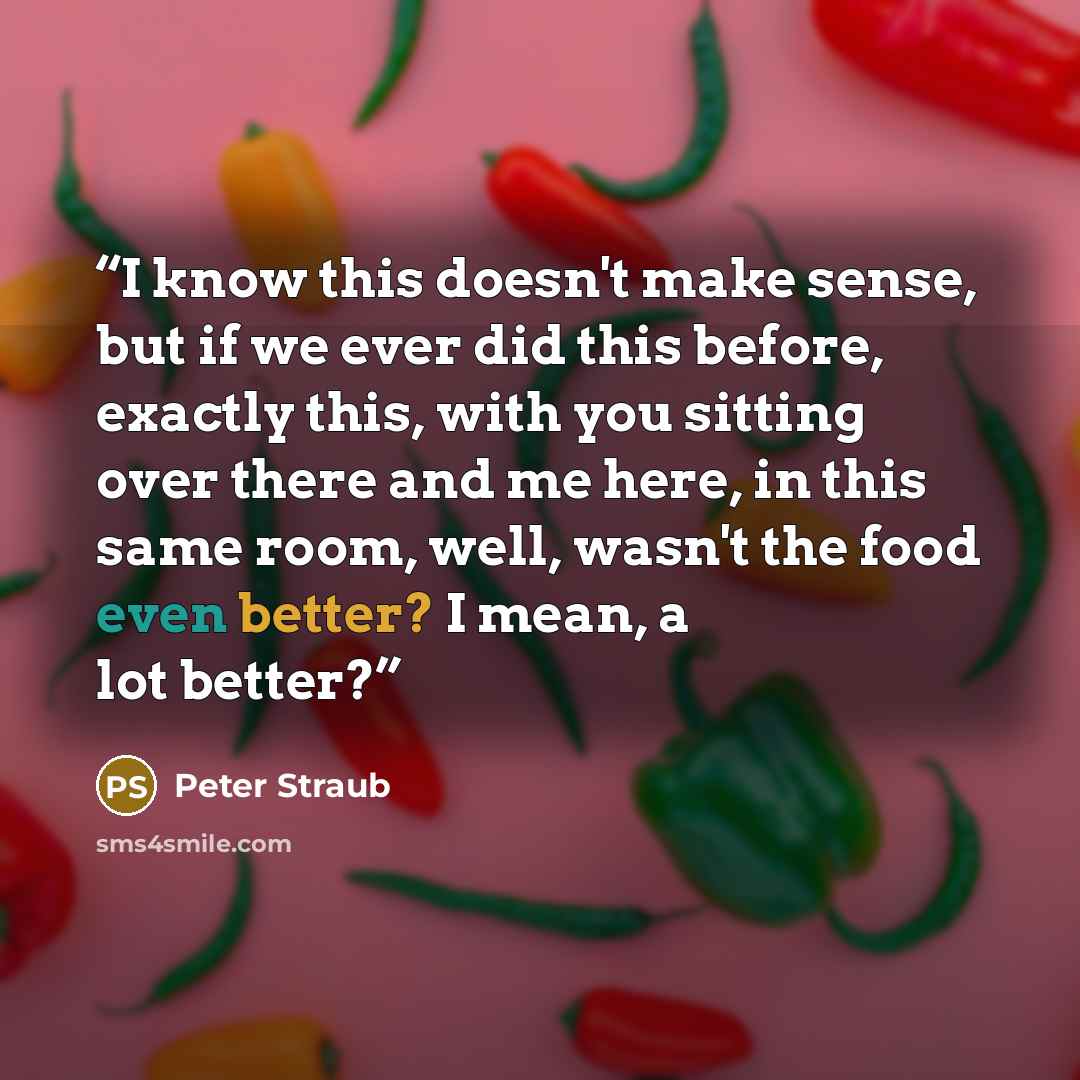 “I know this doesn't make sense, but if we ever did this before, exactly this, with you sitting over there and me here, in this same room, well, wasn't the food even better? I mean, a lot better?” quote by Peter Straub