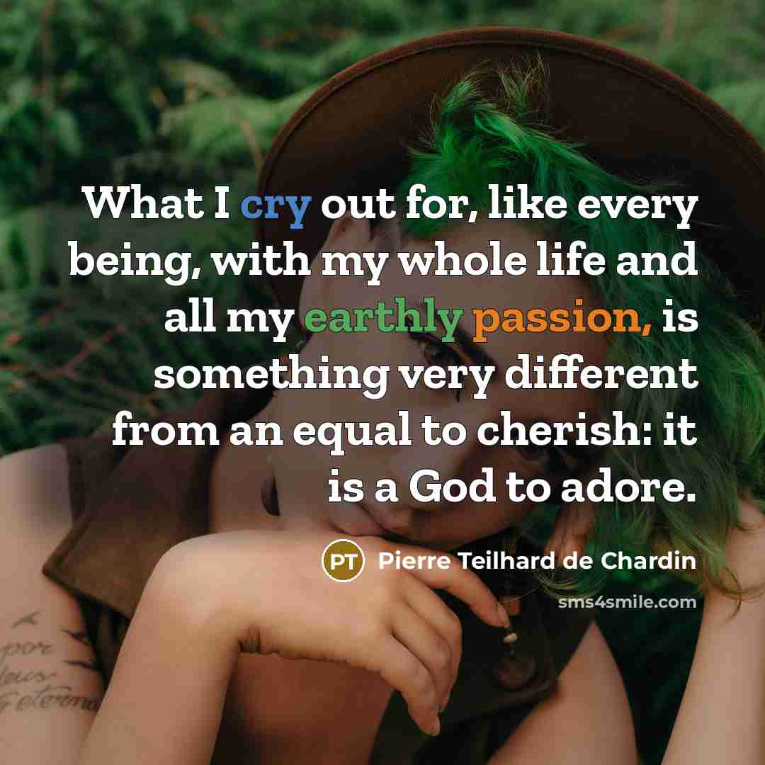 “What I cry out for, like every being, with my whole life and all my earthly passion, is something very different from an equal to cherish: it is a God to adore.” quote by Pierre Teilhard de Chardin