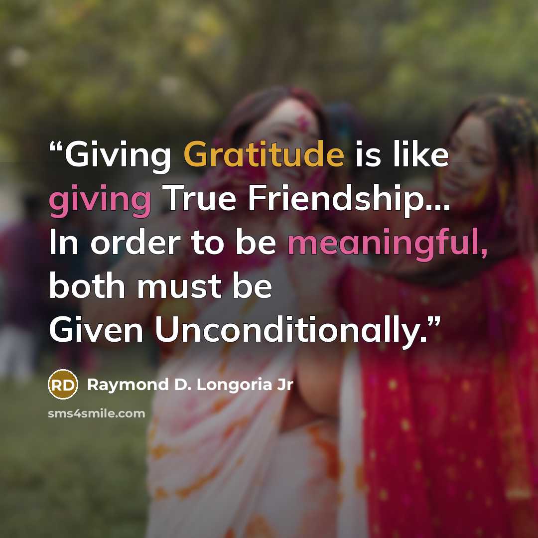 “Giving Gratitude is like giving True Friendship… In order to be meaningful, both must be Given Unconditionally.” quote by Raymond D. Longoria Jr