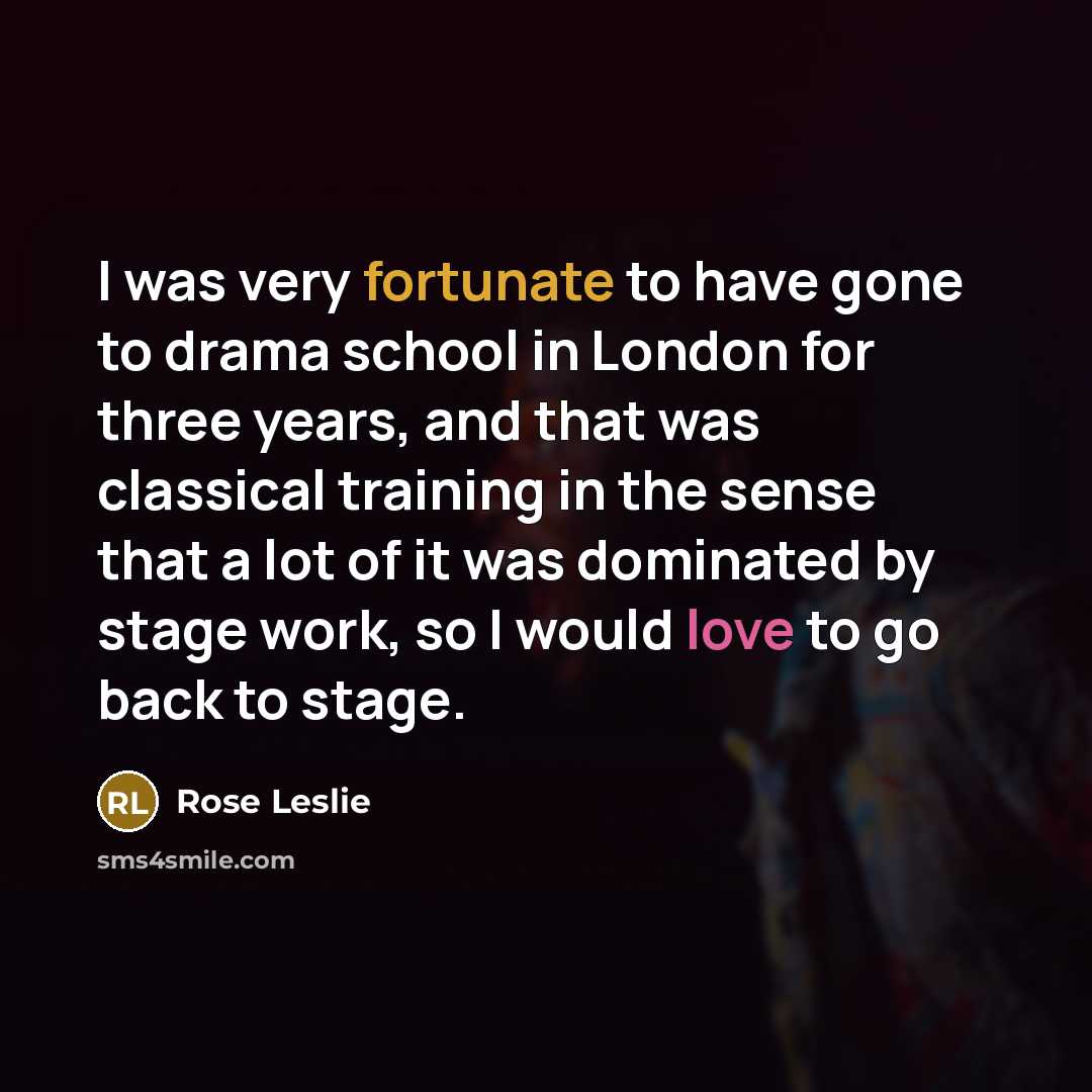 “I was very fortunate to have gone to drama school in London for three years, and that was classical training in the sense that a lot of it was dominated by stage work, so I would love to go back to stage.” quote by Rose Leslie