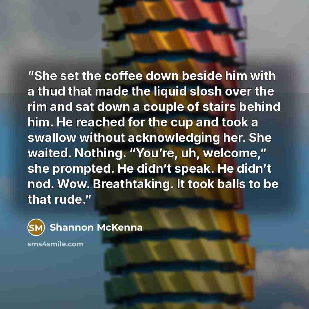 “She set the coffee down beside him with a thud that made the liquid slosh over the rim and sat down a couple of stairs behind him. He reached for the cup and took a swallow without acknowledging her. She waited. Nothing. “You’re, uh, welcome,” she prompted. He didn’t speak. He didn’t nod. Wow…” quote by Shannon McKenna