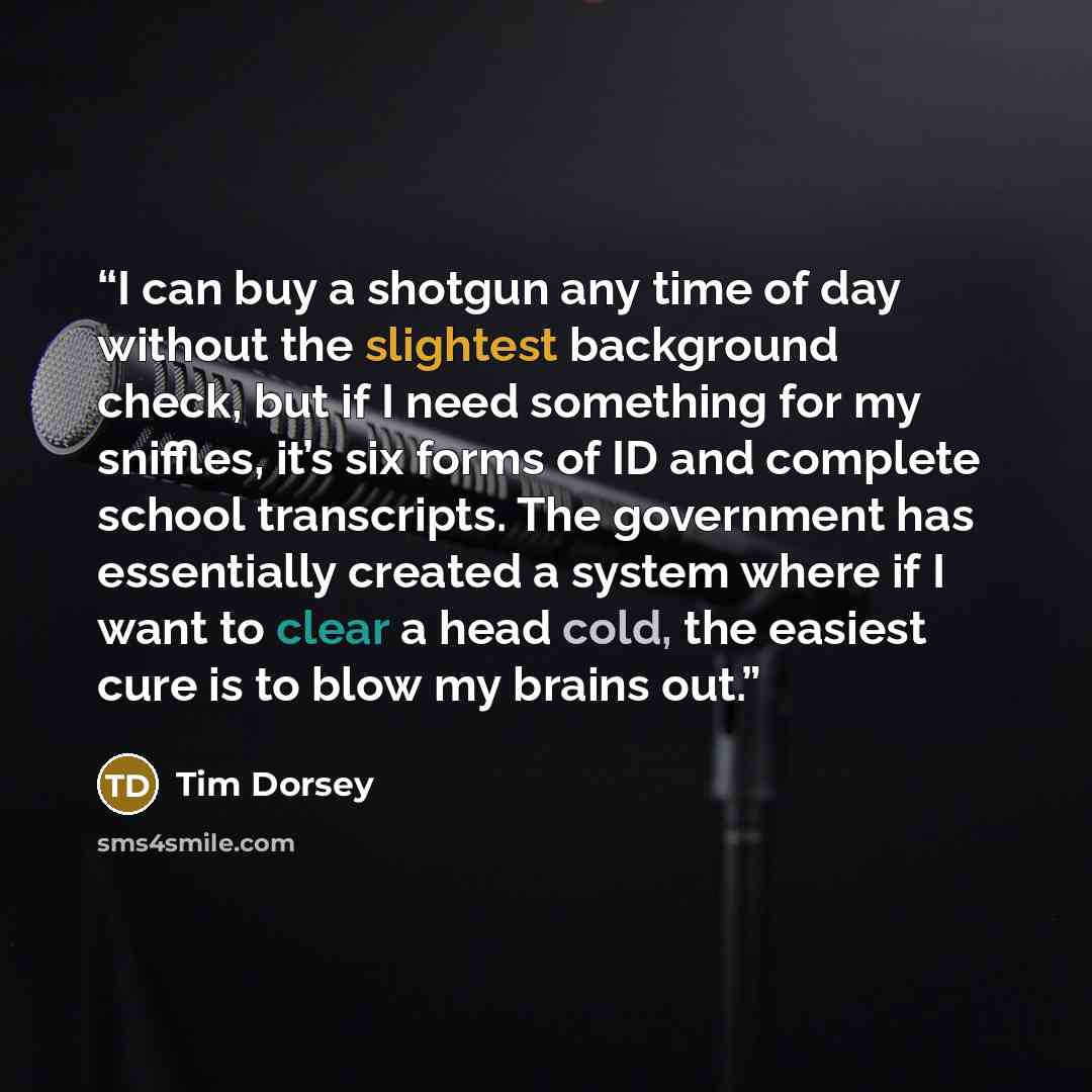 “I can buy a shotgun any time of day without the slightest background check, but if I need something for my sniffles, it’s six forms of ID and complete school transcripts. The government has essentially created a system where if I want to clear a head cold, the easiest cure is to blow my brains out.” quote by Tim Dorsey