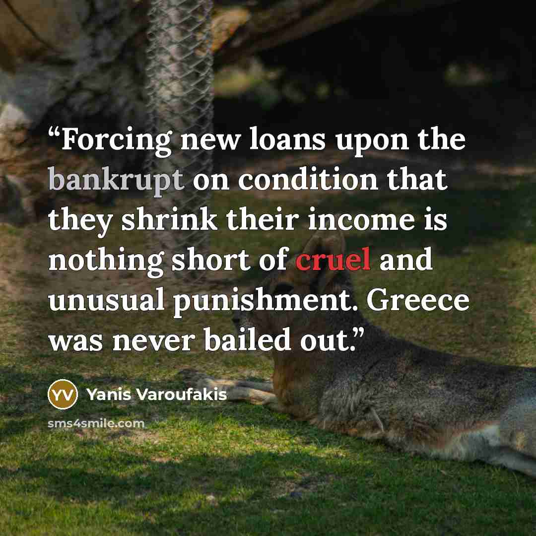 “Forcing new loans upon the bankrupt on condition that they shrink their income is nothing short of cruel and unusual punishment. Greece was never bailed out.” quote by Yanis Varoufakis