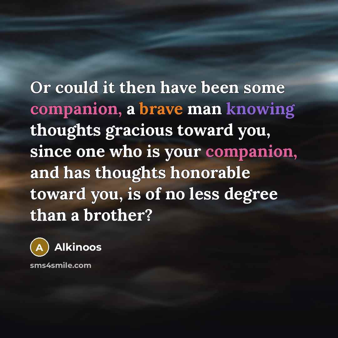 “Or could it then have been some companion, a brave man knowing thoughts gracious toward you, since one who is your companion, and has thoughts honorable toward you, is of no less degree than a brother?” quote by Alkinoos