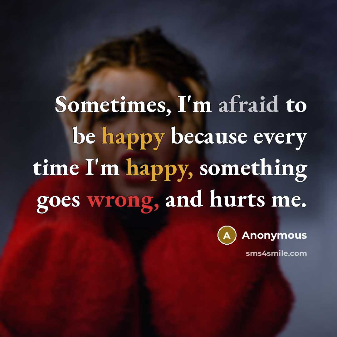 “Sometimes, I'm afraid to be happy because every time I'm happy, something goes wrong, and hurts me.” quote by Anonymous