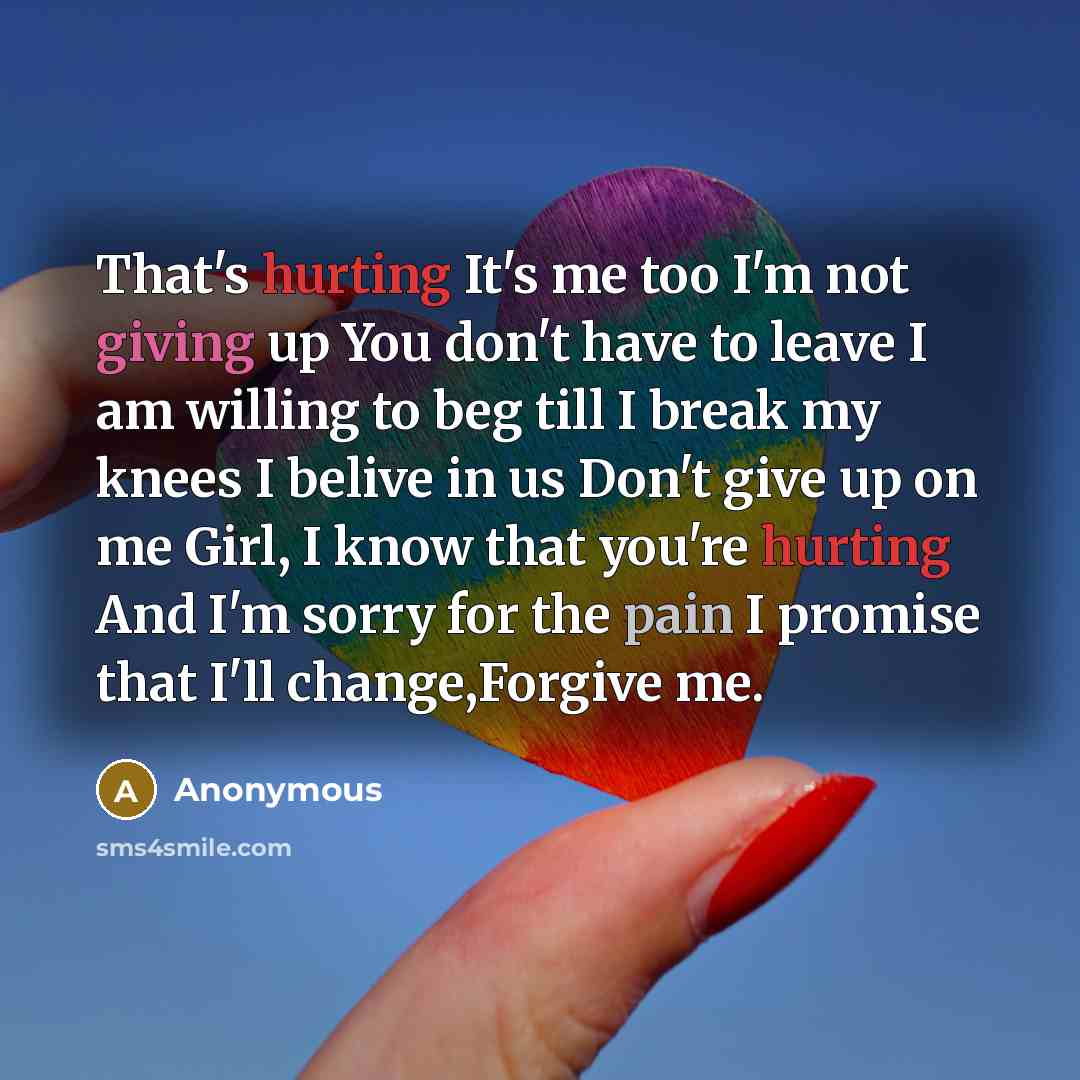 “That's hurting It's me too I'm not giving up You don't have to leave I am willing to beg till I break my knees I belive in us Don't give up on me Girl, I know that you're hurting And I'm sorry for the pain I promise that I'll change,Forgive me.” quote by Anonymous