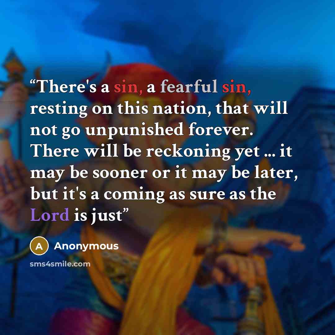 “There's a sin, a fearful sin, resting on this nation, that will not go unpunished forever. There will be reckoning yet ... it may be sooner or it may be later, but it's a coming as sure as the Lord is just” quote by Anonymous