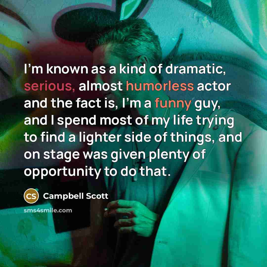 “I'm known as a kind of dramatic, serious, almost humorless actor and the fact is, I'm a funny guy, and I spend most of my life trying to find a lighter side of things, and on stage was given plenty of opportunity to do that.” quote by Campbell Scott