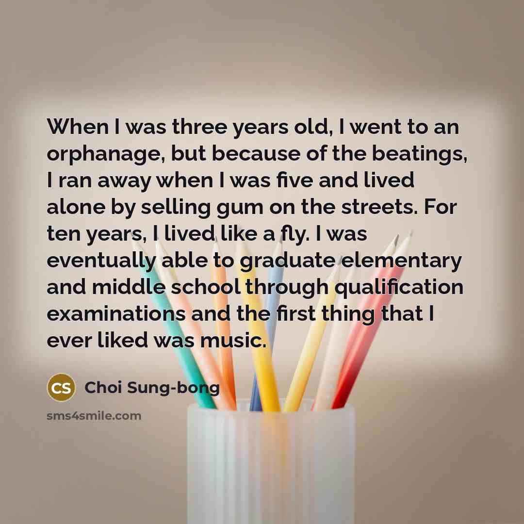 “When I was three years old, I went to an orphanage, but because of the beatings, I ran away when I was five and lived alone by selling gum on the streets. For ten years, I lived like a fly. I was eventually able to graduate elementary and middle school through qualification examinations and the…” quote by Choi Sung-bong