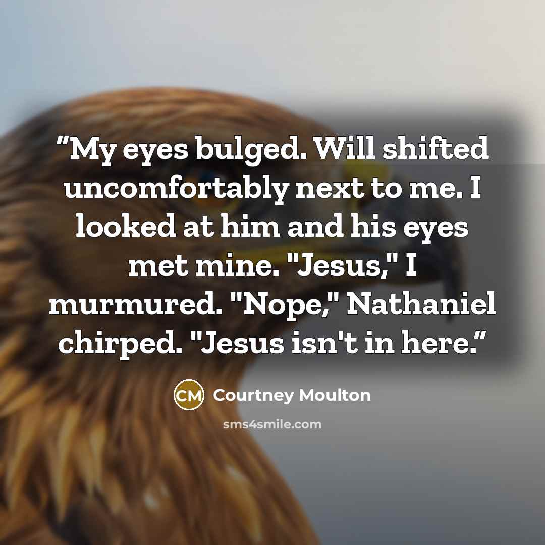 “My eyes bulged. Will shifted uncomfortably next to me. I looked at him and his eyes met mine. "Jesus," I murmured. "Nope," Nathaniel chirped. "Jesus isn't in here.” quote by Courtney Moulton