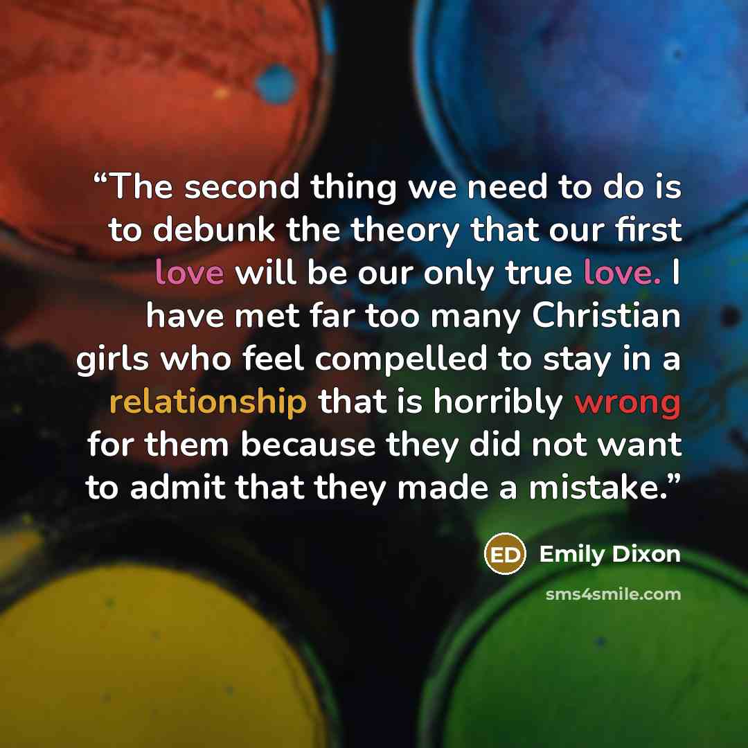 “The second thing we need to do is to debunk the theory that our first love will be our only true love. I have met far too many Christian girls who feel compelled to stay in a relationship that is horribly wrong for them because they did not want to admit that they made a mistake.” quote by Emily Dixon