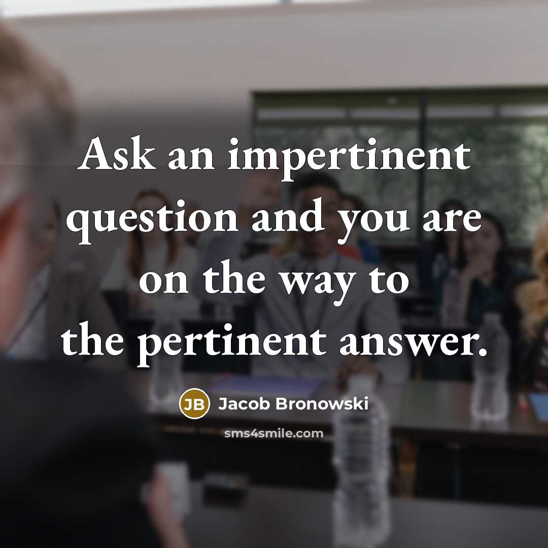 “Ask an impertinent question and you are on the way…” quote by Jacob Bronowski