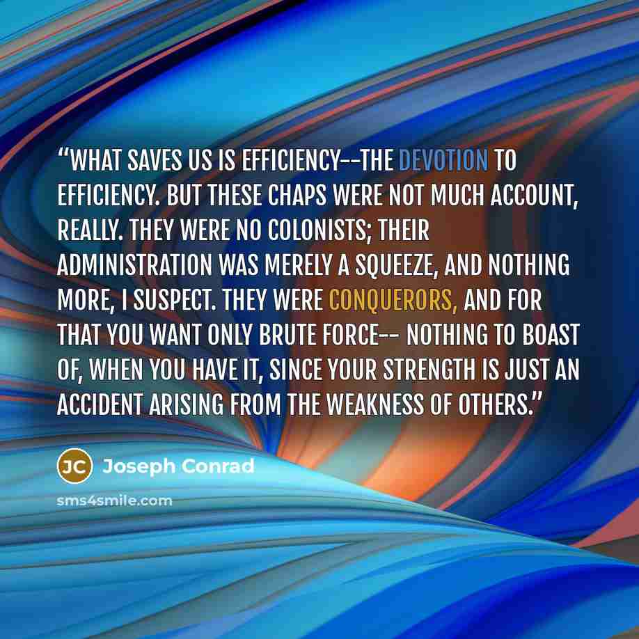 “What saves us is efficiency--the devotion to efficiency. But these chaps were not much account, really. They were no colonists; their administration was merely a squeeze, and nothing more, I suspect. They were conquerors, and for that you want only brute force-- nothing to boast of, when you have…” quote by Joseph Conrad