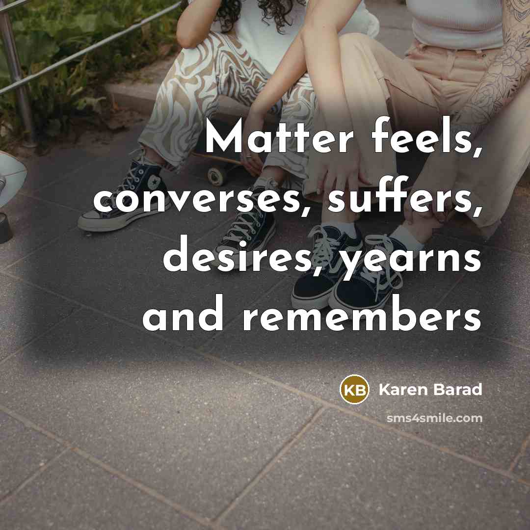 “Matter feels, converses, suffers, desires, yearns and remembers…” quote by Karen Barad
